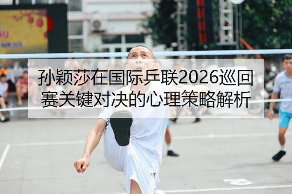 孙颖莎在国际乒联2026巡回赛关键对决的心理策略解析